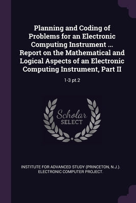 Planning and Coding of Problems for an Electronic Computing Instrument ... Report on the Mathematical and Logical Aspects of an Electronic Computing I by Institute for Advanced Study (Princeton