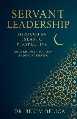Servant Leadership Through an Islamic Perspective From Khidmah to Ihsan: Leading by Serving by Belica, Bekim