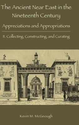 The Ancient Near East in the Nineteenth Century: Appreciations and Appropriations. II. Collecting, Constructing, and Curating by McGeough, Kevin M.