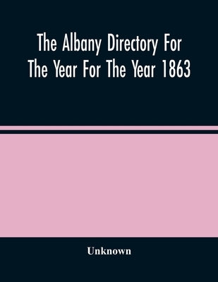 The Albany Directory For The Year For The Year 1863: Containing A General Directory Of The Citizens, A Business Directory, A Record Of The City Govern by Unknown