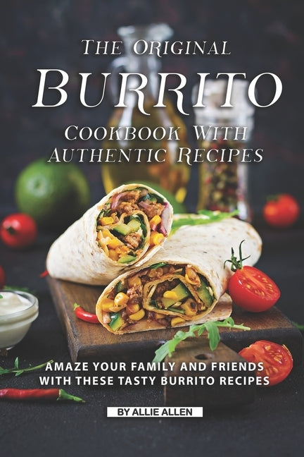 The Original Burrito Cookbook with Authentic Recipes: Amaze Your Family and Friends with These Tasty Burrito Recipes by Allen, Allie