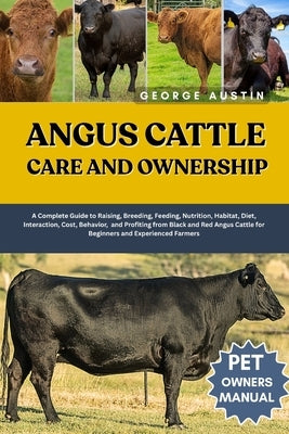 Angus Cattle Care and Ownership: A Complete Guide to Raising, Breeding, Feeding, Nutrition, Habitat, Diet, Interaction, Cost, Behavior, and Profiting by Austin, George