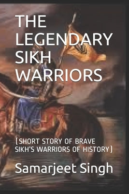 The Legendary Sikh Warriors: (Short Story of Brave Sikh's Warriors of History) by Singh, Samarjeet