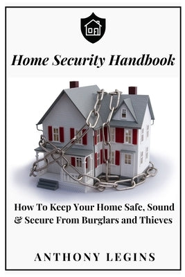 Home Security Handbook: How To Keep Your Home Safe, Sound & Secure From Burglars and Thieves by Legins, Anthony
