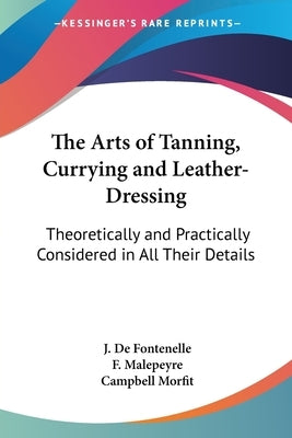 The Arts of Tanning, Currying and Leather-Dressing: Theoretically and Practically Considered in All Their Details by De Fontenelle, J.