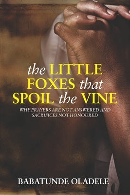 The Little Foxes that Spoil the Vine: Why Prayers are not Answered and Sacrifices not Honoured by Oladele, Babatunde