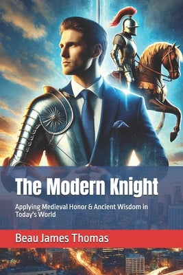 The Modern Knight: Applying Medieval Honor & Ancient Wisdom in Today's World by Thomas, Beau James