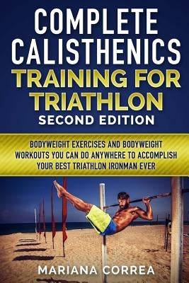 COMPLETE CALISTHENICS TRAINING For TRIATHLON SECOND EDITION: BODYWEIGHT EXERCISES And BODYWEIGHT WORKOUTS YOU CAN DO ANYWHERE TO ACCOMPLISH YOUR BEST by Correa, Mariana