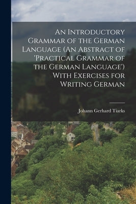 An Introductory Grammar of the German Language (An Abstract of 'practical Grammar of the German Language') With Exercises for Writing German by Tiarks, Johann Gerhard