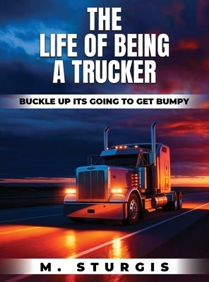 The Life of Being a Trucker: Buckle up-it's going to get bumpy. by Sturgis, Michael