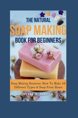 The Natural Soap Making Book for Beginners: Soap Making Business: How To Make 10 Different Types of Soap From Home by Cavitch, Susan M.