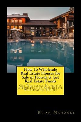 How To Wholesale Real Estate Houses for Sale in Florida & Get Real Estate Funds: Get Wholesale Properties & Find Florida Real Estate Wholesaling House by Mahoney, Brian
