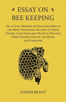 Essay on Bee Keeping - Or an Easy Method of Managing Bees in the Most Profitable Manner to Their Owner, with Infallible Rules to Prevent Their Destruc by Bradt, Joseph