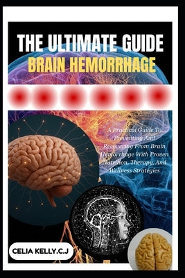 The Ultimate Guide to Brain Hemorrhage: A Practical Guide To Preventing And Recovering From Brain Hemorrhage With Proven Nutrition, Therapy, And Welln by Kelly C. J., Celia