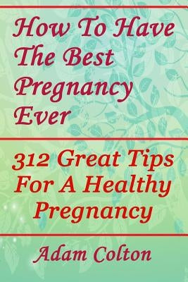 How To Have The Best Pregnancy Ever: 312 Great Tips For A Healthy Pregnancy by Colton, Adam