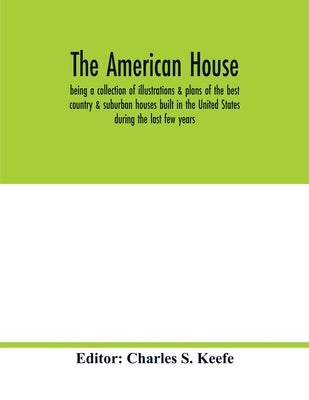 The American house; being a collection of illustrations & plans of the best country & suburban houses built in the United States during the last few y by S. Keefe, Charles