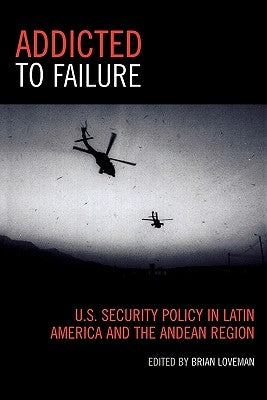 Addicted to Failure: U.S. Security Policy in Latin America and the Andean Region by Loveman, Brian