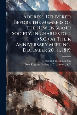 Address, Delivered Before the Members of the New England Society, in Charleston, (S.C.) at Their Anniversary Meeting, December 20th, 1819 by Dunkin, Benjamin Faneuil