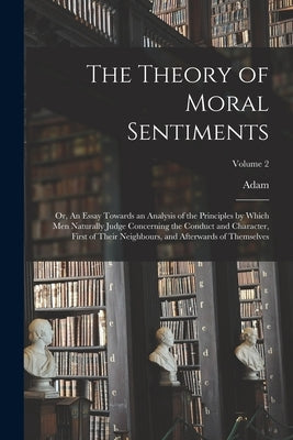 The Theory of Moral Sentiments; or, An Essay Towards an Analysis of the Principles by Which Men Naturally Judge Concerning the Conduct and Character, by Smith, Adam 1723-1790