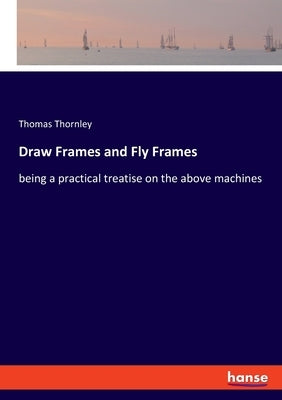 Draw Frames and Fly Frames: being a practical treatise on the above machines by Thornley, Thomas
