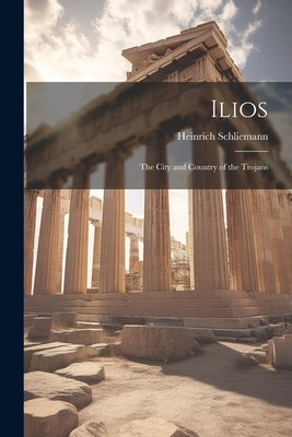 Ilios: The City and Country of the Trojans by Schliemann, Heinrich