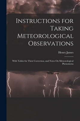 Instructions for Taking Meteorological Observations: With Tables for Their Correction, and Notes On Meteorological Phenomena by James, Henry