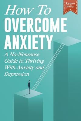 How to Overcome Anxiety: A No-Nonsense Guide to Thriving with Anxiety and Depression by Keller, Robert