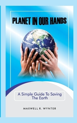 Planet In Our Hands: A Simple Guide to Saving the Earth by Wynter, Maxwell R.