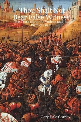 Thou Shalt Not Bear False Witness: The Truth about the Vatican and the Birth of Islam by Cearley, Gary Dale