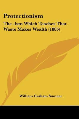 Protectionism: The -Ism Which Teaches That Waste Makes Wealth (1885) by Sumner, William Graham