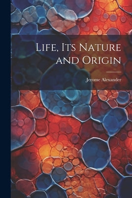 Life, Its Nature and Origin by Alexander, Jerome B. 1876