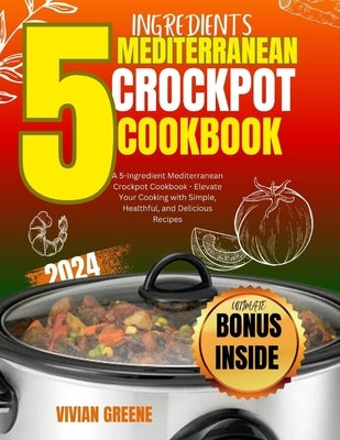 5 Ingredients mediterranean crockpot cookbook: Elevate Your Cooking with Simple, Healthful, and Delicious Recipes by Greene, Vivian