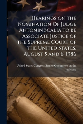 Hearings on the Nomination Of Judge Antonin Scalia to be Associate Justice of the Supreme Court of the United States, August 5 and 6, 1986 by United States Congress Senate Committee
