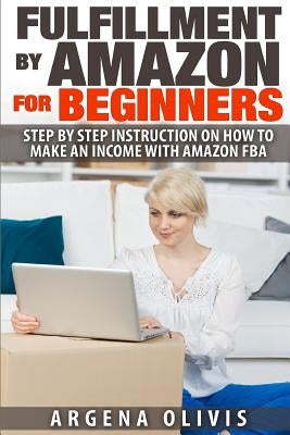 Fulfillment By Amazon For Beginners: Step By Step Instructions on How To Make An Income With FBA by Olivis, Argena
