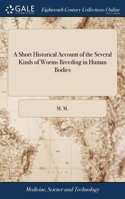 A Short Historical Account of the Several Kinds of Worms Breeding in Human Bodies: Extracted From the Writings of the Most Eminent Authors With a Part by M. M.