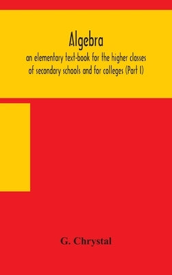 Algebra: an elementary text-book for the higher classes of secondary schools and for colleges (Part I) by G. Chrystal