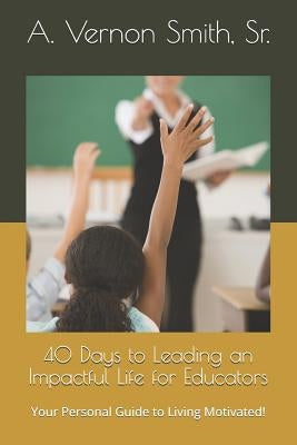 40 Days to Leading an Impactful Life for Educators: Your Personal Guide to Living Motivated! by Smith, Sr. A. Vernon