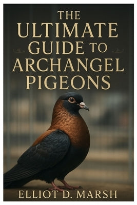 The Ultimate Guide to Archangel Pigeons: A Comprehensive Handbook on Pet Care, Breeding, Health, Training, Showing, and Ornamental Excellence by D. Marsh, Elliot