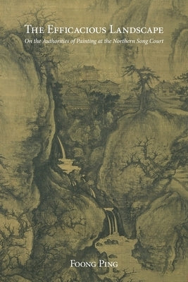 The Efficacious Landscape: On the Authorities of Painting at the Northern Song Court by Foong, Ping