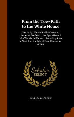 From the Tow-Path to the White House: The Early Life and Public Career of James A. Garfield ... the Spicy Record of a Wonderful Career ... Including A by Brisbin, James Sanks