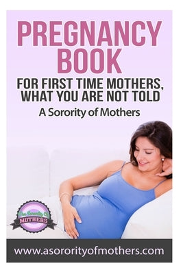 Pregnancy Book: For First Time Mothers, What You Are Not Told by Mothers, A. Sorority of