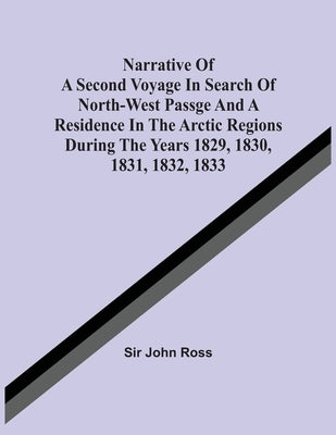 Narrative Of A Second Voyage In Search Of North-West Passge And A Residence In The Arctic Regions During The Years 1829, 1830, 1831, 1832, 1833 by Ross, John
