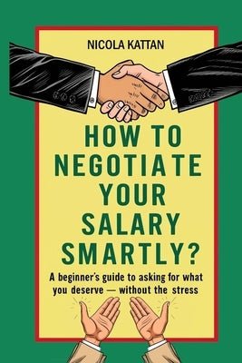 How to Negotiate Your Salary Smartly? A Beginner's Guide to Asking for What You Deserve - Without the Stress by Kattan, Nicola I.