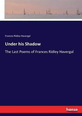 Under his Shadow: The Last Poems of Frances Ridley Havergal by Havergal, Frances Ridley