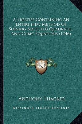 A Treatise Containing An Entire New Method Of Solving Adfected Quadratic, And Cubic Equations (1746) by Thacker, Anthony