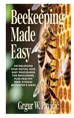 Beekeeping Made Easy: Establishing Your Initial Hive: Easy Procedures for Wholesome, plus Healthy Bees; Ethical Beekeeper's Ideas by W. Pavičic, Grgur