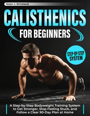 Calisthenics for Beginners: A Step-by-Step Bodyweight Training System to Get Stronger, Stop Feeling Stuck, and Follow a Clear 90-Day Plan at Home by Strickland, Nolan J.