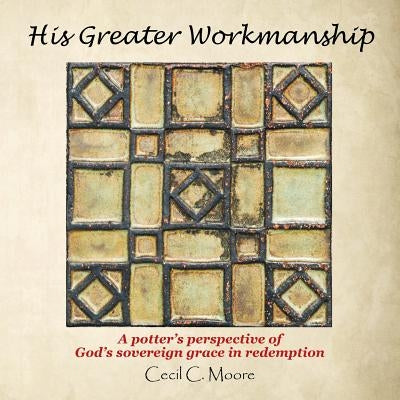 His Greater Workmanship: A Potter'S Perspective of God'S Sovereign Grace in Redemption by Moore, Cecil C.