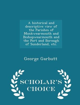A historical and descriptive view of the Parishes of Monkwearmouth and Bishopwearmouth and the Port and Borough of Sunderland, etc. - Scholar's Choice by Garbutt, George