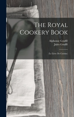 The Royal Cookery Book: (Le Livre De Cuisine) by Gouffé, Jules